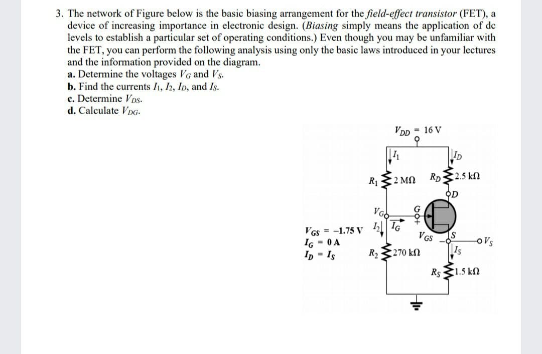 3. The network of Figure below is the basic biasing arrangement for the field-effect transistor (FET), a
device of increasing importance in electronic design. (Biasing simply means the application of de
levels to establish a particular set of operating conditions.) Even though you may be unfamiliar with
the FET, you can perform the following analysis using only the basic laws introduced in your lectures
and the information provided on the diagram.
a. Determine the voltages VG and Vs.
b. Find the currents I1, I2, ID, and Is.
c. Determine VDS-
d. Calculate DG-
VDD = 16 V
to
ID
2 MN
Rp32.5 kN
R1
오D
VGO
VGs = -1.75 V
IG = 0 A
Ip = Is
I IG
VGS
Is
OVs
R2
270 k2
Rs 1.5 kN
