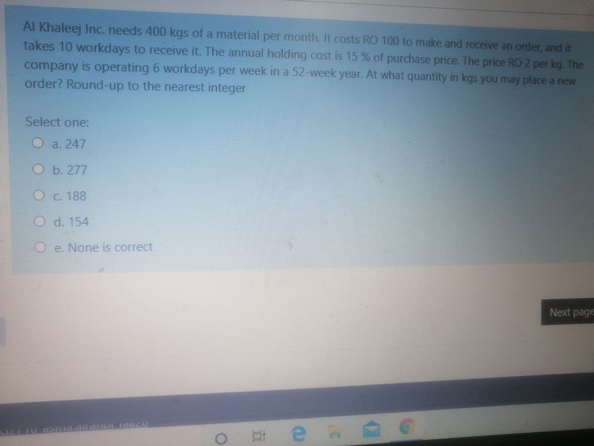 Al Khaleej Inc. needs 400 kgs of a material per month. It costs RO 100 to make and receive an order, and it
takes 10 workdays to receive it. The annual holding cost is 15 % of purchase price. The price RO 2 per kg. The
company is operating 6 workdays per week in a 52-week year. At what quantity in kgs you may place a new
order? Round-up to the nearest integer
Select one:
O a. 247
O b. 277
O c. 188
d. 154
Oe. None is correct
Next page
end
IDI IO UDID DITICD O 20
