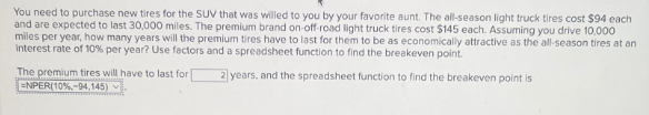 You need to purchase new tires for the SUV that was willed to you by your favorite aunt. The all-season light truck tires cost $94 each
and are expected to last 30,000 miles. The premium brand on-off-road light truck tires cost $145 each. Assuming you drive 10,000
miles per year, how many years will the premium tires have to last for them to be as economically attractive as the all-season tires at an
interest rate of 10% per year? Use factors and a spreadsheet function to find the breakeven point.
The premium tires will have to last for
ENPER(10%-94,145)
2 years, and the spreadsheet function to find the breakeven point is