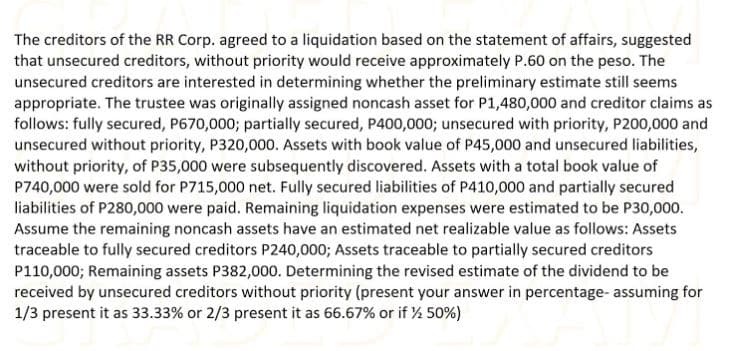 The creditors of the RR Corp. agreed to a liquidation based on the statement of affairs, suggested
that unsecured creditors, without priority would receive approximately P.60 on the peso. The
unsecured creditors are interested in determining whether the preliminary estimate still seems
appropriate. The trustee was originally assigned noncash asset for P1,480,000 and creditor claims as
follows: fully secured, P670,000; partially secured, P400,0003; unsecured with priority, P200,000 and
unsecured without priority, P320,000. Assets with book value of P45,000 and unsecured liabilities,
without priority, of P35,000 were subsequently discovered. Assets with a total book value of
P740,000 were sold for P715,000 net. Fully secured liabilities of P410,000 and partially secured
liabilities of P280,000 were paid. Remaining liquidation expenses were estimated to be P30,000.
Assume the remaining noncash assets have an estimated net realizable value as follows: Assets
traceable to fully secured creditors P240,000; Assets traceable to partially secured creditors
P110,000; Remaining assets P382,000. Determining the revised estimate of the dividend to be
received by unsecured creditors without priority (present your answer in percentage- assuming for
1/3 present it as 33.33% or 2/3 present it as 66.67% or if % 50%)
