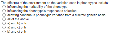 The effect(s) of the environment on the variation seen in phenotypes include:
influencing the heritability of the phenotype
influencing the phenotype's response to selection
allowing continuous phenotypic variance from a discrete genetic basis
all of the above
a) and b) only
O a) and c) only
b) and c) only
