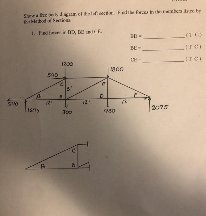 Show a free body diagram of the left section. Find the forces in the members listed by
the Method of Sections.
1. Find forces in BD, BE and CE.
(T C)
BD =
BE =
(T C)
CE =
(T C)
1200
1800
540
5'
A
12
12'
12'
540
2075
1675
300
450
B0
