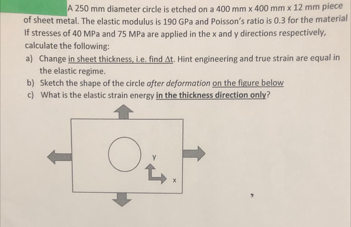 A 250 mm diameter circle is etched on a 400 mm x 400 mm x 12 mm piece
of sheet metal. The elastic modulus is 190 GPa and Poisson's ratio is 0.3 for the material
If stresses of 40 MPa and 75 MPa are applied in the x and y directions respectively,
calculate the following:
a) Change in sheet thickness, i.e. find At. Hint engineering and true strain are equal in
the elastic regime.
b) Sketch the shape of the circle after deformation on the figure below
c) What is the elastic strain energy in the thickness direction only?
