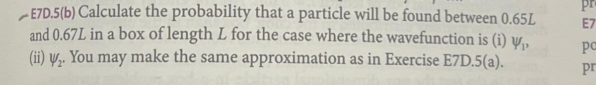 E7D.5(b) Calculate the probability that a particle will be found between 0.65L
and 0.67L in a box of length L for the case where the wavefunction is (i) ₁,
(ii) V₂. You may
make the same approximation as in Exercise E7D.5(a).
pr
E7
po
pr