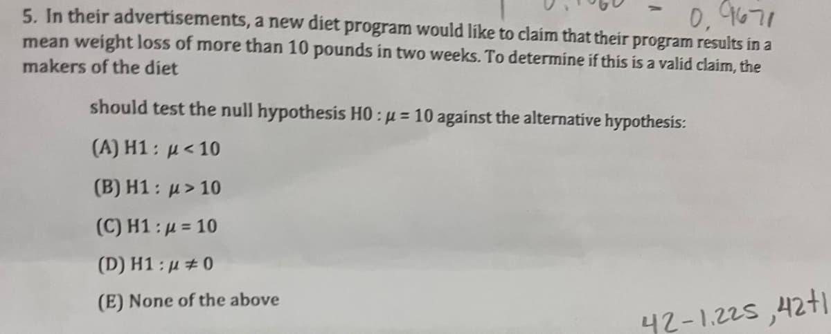0.9671
5. In their advertisements, a new diet program would like to claim that their program results in a
mean weight loss of more than 10 pounds in two weeks. To determine if this is a valid claim, the
makers of the diet
should test the null hypothesis H0:u=10 against the alternative hypothesis:
(A) H1: μ<10
(B) H1: > 10
(C) H1:μ = 10
(D) H1:μ #0
(E) None of the above
42-1.225,42+1