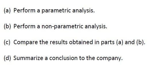 (a) Perform
a parametric analysis.
(b) Perform a non-parametric analysis.
(c) Compare the results obtained in parts (a) and (b).
(d) Summarize a conclusion to the company.