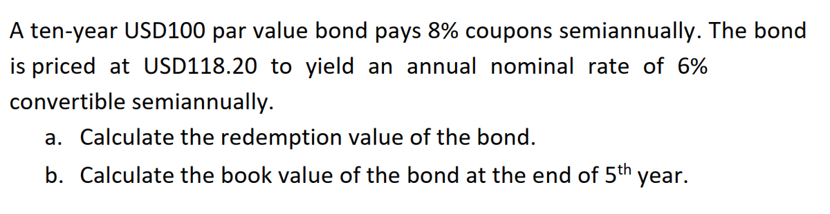A ten-year USD100 par value bond pays 8% coupons semiannually. The bond
is priced at USD118.20 to yield an annual nominal rate of 6%
convertible semiannually.
a. Calculate the redemption value of the bond.
b. Calculate the book value of the bond at the end of 5th year.