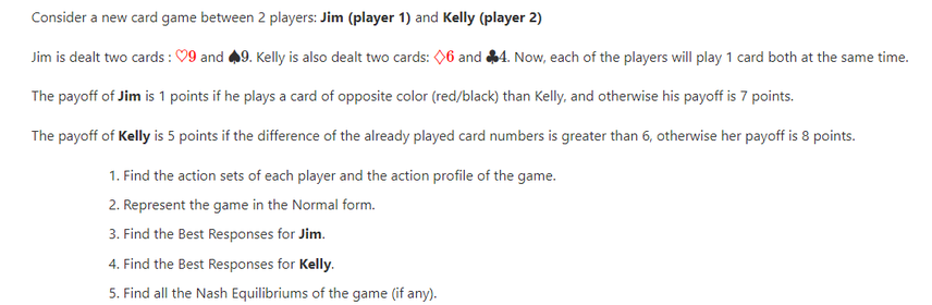 Consider a new card game between 2 players: Jim (player 1) and Kelly (player 2)
Jim is dealt two cards : 09 and 49. Kelly is also dealt two cards: 06 and 4. Now, each of the players will play 1 card both at the same time.
The payoff of Jim is 1 points if he plays a card of opposite color (red/black) than Kelly, and otherwise his payoff is 7 points.
The payoff of Kelly is 5 points if the difference of the already played card numbers is greater than 6, otherwise her payoff is 8 points.
1. Find the action sets of each player and the action profile of the game.
2. Represent the game in the Normal form.
3. Find the Best Responses for Jim.
4. Find the Best Responses for Kelly.
5. Find all the Nash Equilibriums of the game (if any).

