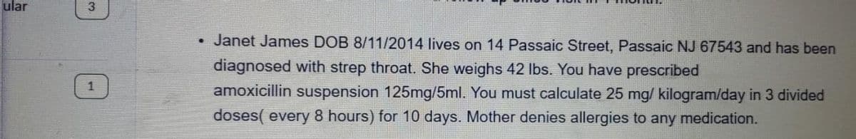 ular
3
Janet James DOB 8/11/2014 lives on 14 Passaic Street, Passaic NJ 67543 and has been
diagnosed with strep throat. She weighs 42 Ibs. You have prescribed
amoxicillin suspension 125mg/5ml. You must calculate 25 mg/ kilogram/day in 3 divided
doses( every 8 hours) for 10 days. Mother denies allergies to any medication.
