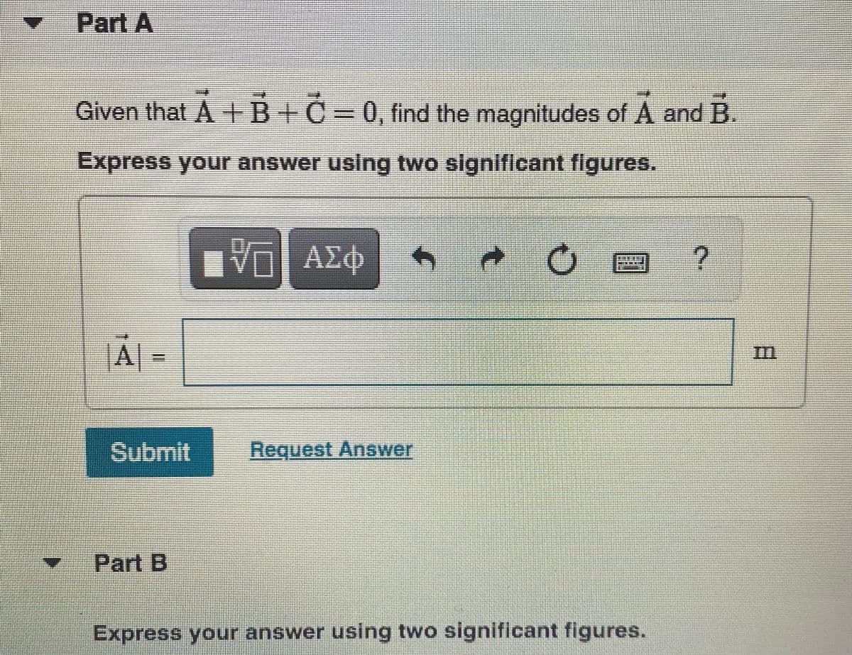 Part A
Given that A +B+C=0, find the magnitudes of A and B.
Express your answer using two significant figures.
ΑΣφ
|A| =
Submit
Request Answer
Part B
Express your answer using two significant figures.
