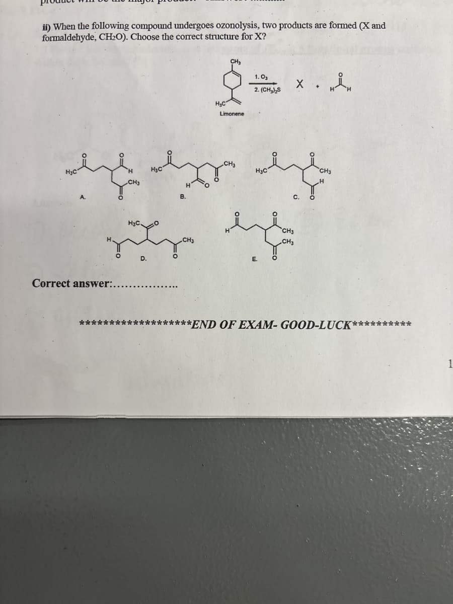 ii) When the following compound undergoes ozonolysis, two products are formed (X and
formaldehyde, CH2O). Choose the correct structure for X?
CH₂
1.03
H₂C
Limonene
2. (CH3)2S
× •
H3C
H₂C
CH3
H3C
CH3
eze ez eze
CH3
B.
H
C.
H
Correct answer:.
H&C.
CH3
D.
E.
CH3
CH3
TH
**
***END OF EXAM- GOOD-LUCK*
**
1