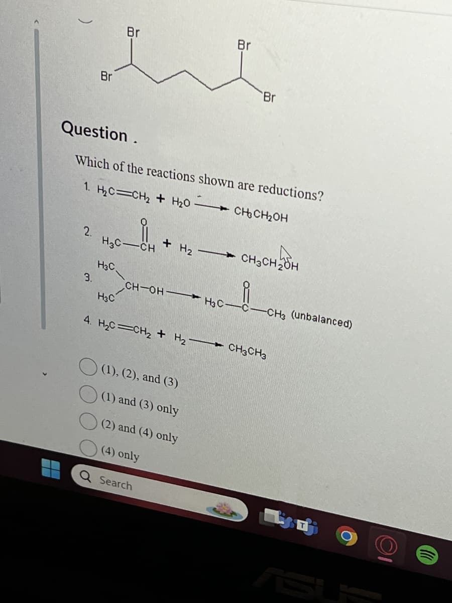 Br
Br
Br
Br
Question.
Which of the reactions shown are reductions?
1. H₂C=CH2 + H₂O
CH₂CH₂OH
2.
+ H2
CH3CH2OH
H3C- CH
H3C
3.
CH-OH
H3C-C-
-CH3 (unbalanced)
H3C
4. H₂C=CH2 + H2 1
-CH3 CH3
(1), (2), and (3)
(1) and (3) only
(2) and (4) only
(4) only
Q Search
T
ASU