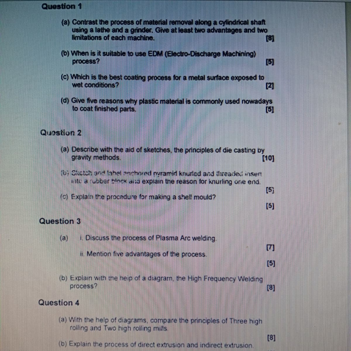 Question 1
(a) Contrast the process of material removal along a cylindrical shaft
using a lathe and a grinder. Give at least two advantages and two
limitations of each machine.
[8]
(b) When is it suitable to use EDM (Electro-Discharge Machining)
process?
[5]
(c) Which is the best coating process for a metal surface exposed to
wet conditions?
[2]
(d) Give five reasons why plastic material is commonly used nowadays
to coat finished parts.
[5]
Question 2
(a) Describe with the aid of sketches, the principles of die casting by
gravity methods.
[10]
(b Oketch and label anchored nyramid knurled and threaded insert
inte a rubber binck also explain the reason for knurling one end.
[5]
(c) Explain the procedure for making a shell mould?
[5]
Question 3
(e)
i. Discuss the process of Plasma Arc welding.
ii. Mention five advantages of the process.
(b) Explain with the help of a diagram, the High Frequency Welding
process?
Question 4
[7]
E
(a) With the help of diagrams, compare the principles of Three high
rolling and Two high rolling mills.
[5]
[8]
[8]
(b) Explain the process of direct extrusion and indirect extrusion