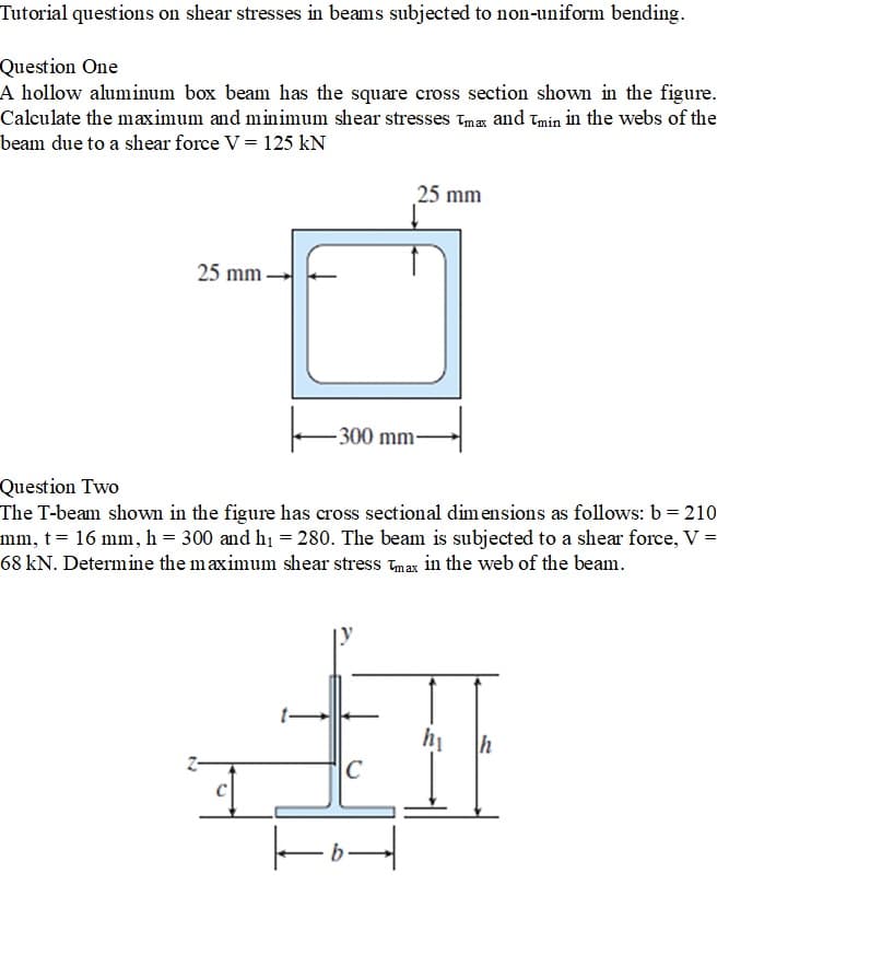 Tutorial questions on shear stresses in beams subjected to non-uniform bending.
Question One
A hollow aluminum box beam has the square cross section shown in the figure.
Calculate the maximum and minimum shear stresses Tmax and Tmin in the webs of the
beam due to a shear force V = 125 kN
25 mm
-300 mm-
25 mm
Question Two
The T-beam shown in the figure has cross sectional dimensions as follows: b = 210
mm, t= 16 mm, h = 300 and h₁ = 280. The beam is subjected to a shear force, V =
68 kN. Determine the maximum shear stress Tmax in the web of the beam.
hi
h
C
I