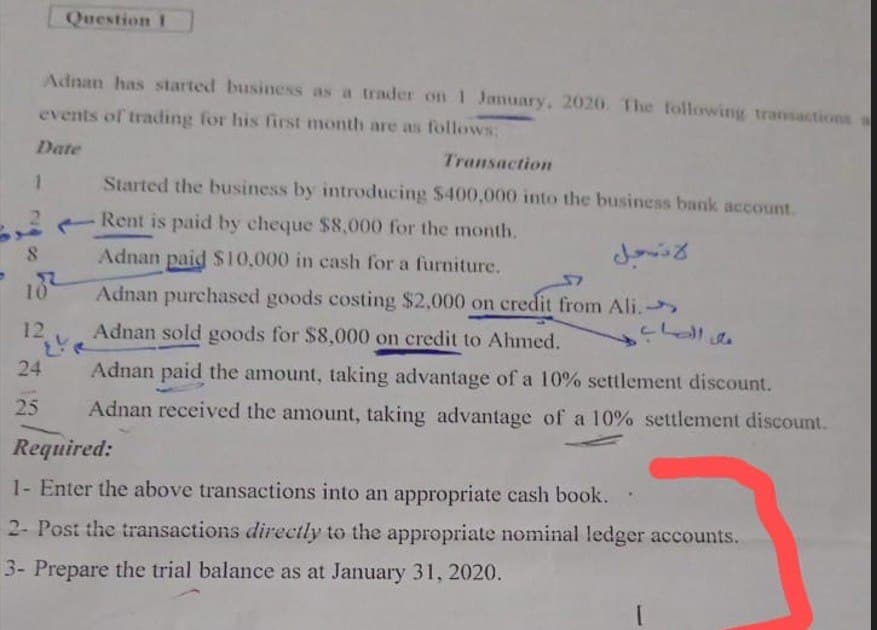 Date
1
Question I
Adnan has started business as a trader on 1 January, 2020. The following transactions a
events of trading for his first month are as follows:
Transaction
Started the business by introducing $400,000 into the business bank account.
2
Rent is paid by cheque $8,000 for the month.
8
Adnan paid $10,000 in cash for a furniture.
182
Adnan purchased goods costing $2,000 on credit from Ali.→
باغ
Adnan sold goods for $8,000 on credit to Ahmed.
لا تسجل
على الصاب
10
12
24
25
Adnan paid the amount, taking advantage of a 10% settlement discount.
Adnan received the amount, taking advantage of a 10% settlement discount.
Required:
1- Enter the above transactions into an appropriate cash book.
2- Post the transactions directly to the appropriate nominal ledger accounts.
3- Prepare the trial balance as at January 31, 2020.