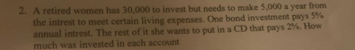 2. A retired women has 30,000 to invest but needs to make 5,000 a year from
the intrest to meet certain living expenses. One bond investment pays 5%
annual intrest. The rest of it she wants to put in a CD that pays 2%. How
much was invested in each account