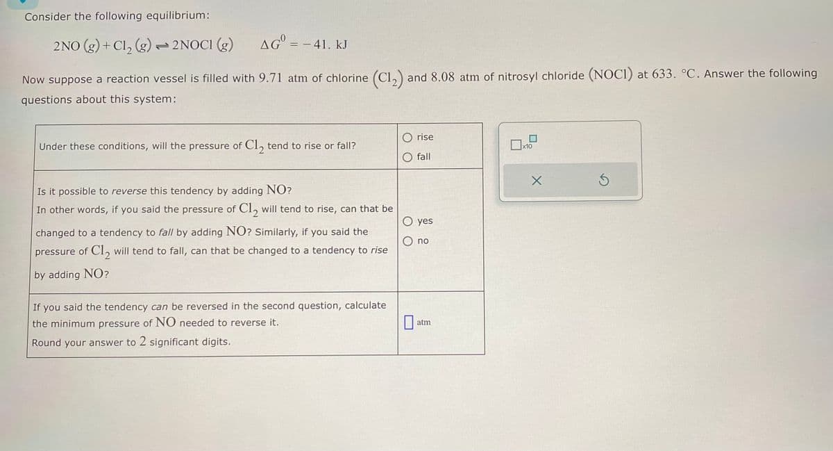 Consider the following equilibrium:
2NO (g)+ Cl2 (g) 2NOCI (g) AG = -41. kJ
Now suppose a reaction vessel is filled with 9.71 atm of chlorine (C12) and 8.08 atm of nitrosyl chloride (NOCI) at 633. °C. Answer the following
questions about this system:
rise
x10
fall
Under these conditions, will the pressure of Cl₂ tend to rise or fall?
Is it possible to reverse this tendency by adding NO?
In other words, if you said the pressure of Cl₂ will tend to rise, can that be
changed to a tendency to fall by adding NO? Similarly, if you said the
pressure of Cl₂ will tend to fall, can that be changed to a tendency to rise
by adding NO?
If you said the tendency can be reversed in the second question, calculate
the minimum pressure of NO needed to reverse it.
Round your answer to 2 significant digits.
Oyes
no
atm
Х
S