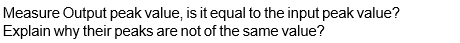 Measure Output peak value, is it equal to the input peak value?
Explain why their peaks are not of the same value?
