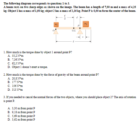 The following diagram corresponds to questions 1 to 3.
A beam rests on two sharp edges as shown on the image. The beam has a length of 7,50 m and a mass of 4,25
kg. Object 1 has a mass of 1,50 kg; object 2 has a mass of 2,35 kg. Point P is 0,50 m form the center of the beam.
CG
1. How much is the torque done by object 1 around point P?
A. 55,2 N*m
B. 7,36 N*m
C. 62,5 N*m
D. Object 1 doesn't exert a torque.
2. How much is the torque done by the force of gravity of the beam around point P?
A. 20,8 N*m
N-m ך177 .B
C. 156 N*m
D. 313 N*m
3. If you needed to cancel the nomal forces of the two objects, where you should place object 2? The axis of rotation
is point P.
A. 3,30 m from point
B. 9,18 m from point P
C. 5,69 m from point P
D. 3,62 m from point P
