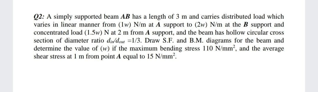 Q2: A simply supported beam AB has a length of 3 m and carries distributed load which
varies in linear manner from (1w) N/m at A support to (2w) N/m at the B support and
concentrated load (1.5w) N at 2 m from A support, and the beam has hollow circular cross
section of diameter ratio diwdout =1/3. Draw S.F. and B.M. diagrams for the beam and
determine the value of (w) if the maximum bending stress 110 N/mm2, and the average
shear stress at 1 m from point A equal to 15 N/mm2.
