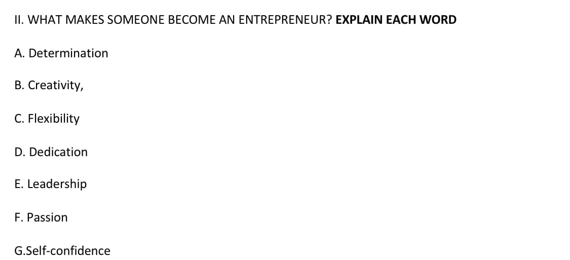 II. WHAT MAKES SOMEONE BECOME AN ENTREPRENEUR? EXPLAIN EACH WORD
A. Determination
B. Creativity,
C. Flexibility
D. Dedication
E. Leadership
F. Passion
G.Self-confidence
