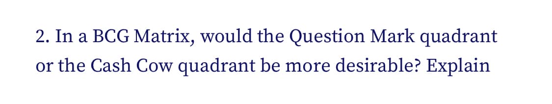 2. In a BCG Matrix, would the Question Mark quadrant
or the Cash Cow quadrant be more desirable? Explain
