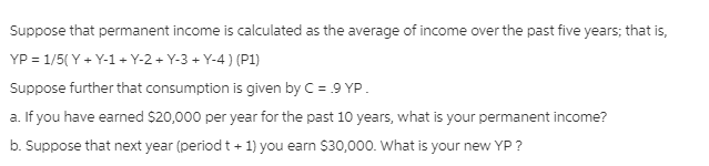 Suppose that permanent income is calculated as the average of income over the past five years; that is,
YP = 1/5( Y + Y-1 + Y-2 + Y-3 + Y-4 ) (P1)
Suppose further that consumption is given by C = .9 YP.
a. If you have earned $20,000 per year for the past 10 years, what is your permanent income?
b. Suppose that next year (period t + 1) you earn $30,000. What is your new YP ?
