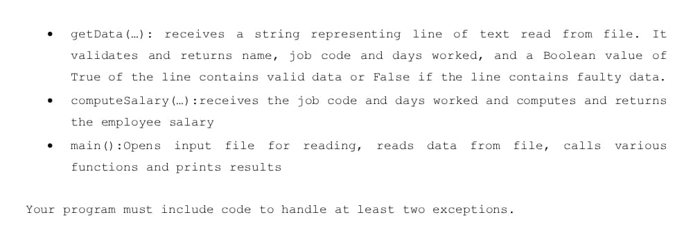 getData (.) : receives
a string representing line of
read from file.
text
It
validates and returns name, job code and days worked, and
Boolean value of
a
True of the line contains valid data or False if the line contains faulty data.
computeSalary (.) : receives the job code and days worked and computes and returns
the employee salary
main () :Opens input file
for
reading,
reads
data
from
file,
calls
various
functions and prints results
Your program must include code to handle at least two exceptions.
