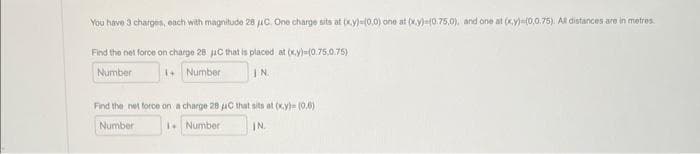 You have 3 charges, each with magnitude 28 μC. One charge sits at (x,y)=(0,0) one at (x,y)-(0.75,0), and one at (x,y)=(0,0.75). All distances are in metres.
Find the net force on charge 28 C that is placed at (x,y)-(0.75,0.75)
Number
1+ Number
IN
Find the net force on a charge 28 uC that sits at (x,y)= (0,6)
Number
Number
IN.