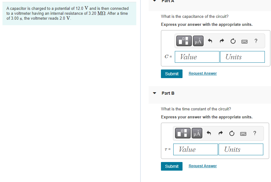 A capacitor is charged to a potential of 12.0 V and is then connected
to a voltmeter having an internal resistance of 3.20 MS. After a time
of 3.00 s, the voltmeter reads 2.0 V.
What is the capacitance of the circuit?
Express your answer with the appropriate units.
C =
Submit
Part B
μÅ
Value
Submit
Request Answer
What is the time constant of the circuit?
Express your answer with the appropriate units.
μA
Value
Units
Request Answer
wwwwww ?
P ?
Units