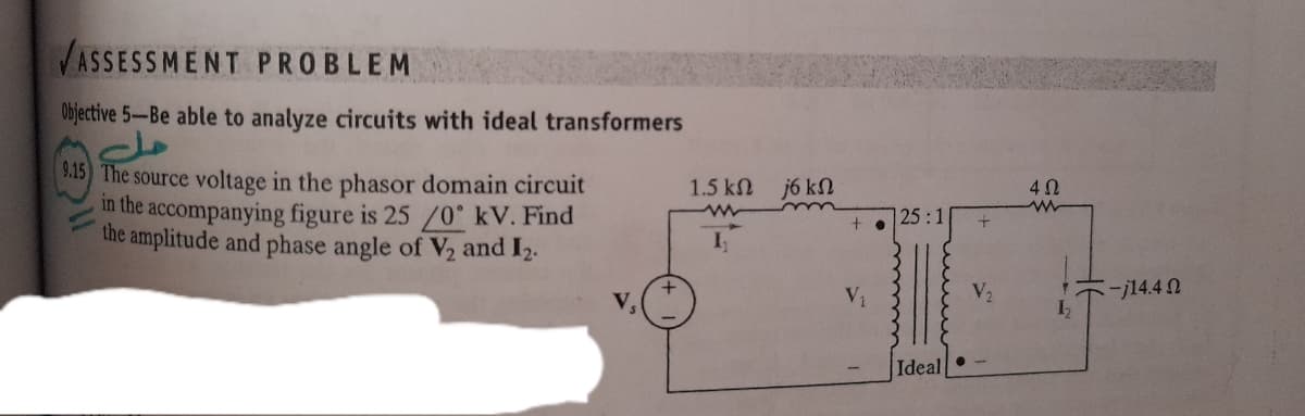 VASSESSMENT PROBLEM
Objective 5-Be able to analyze circuits with ideal transformers
15 The source voltage in the phasor domain circuit
in the accompanying figure is 25 /0° kV. Find
the amplitude and phase angle of V2 and I2.
1.5 kn
j6 kN
25:1
V2
--j14.4 N
V,
Ideal
