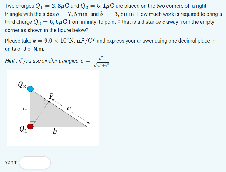 Two charges Q1 = 2, 3μC and Q₂ = 5, 1μC are placed on the two corners of a right
triangle with the sides a = 7,5mm and b = 13, 8mm. How much work is required to bring a
third charge Q3 = 6,6μC from infinity to point P that is a distance c away from the empty
corner as shown in the figure below?
Please take k = 9.0 × 10°N. m²/C2 and express your answer using one decimal place in
units of J or N.m.
Hint: if you use similar traingles c =
a²+62
Q2
Yanıt:
a
C
Q₁
b