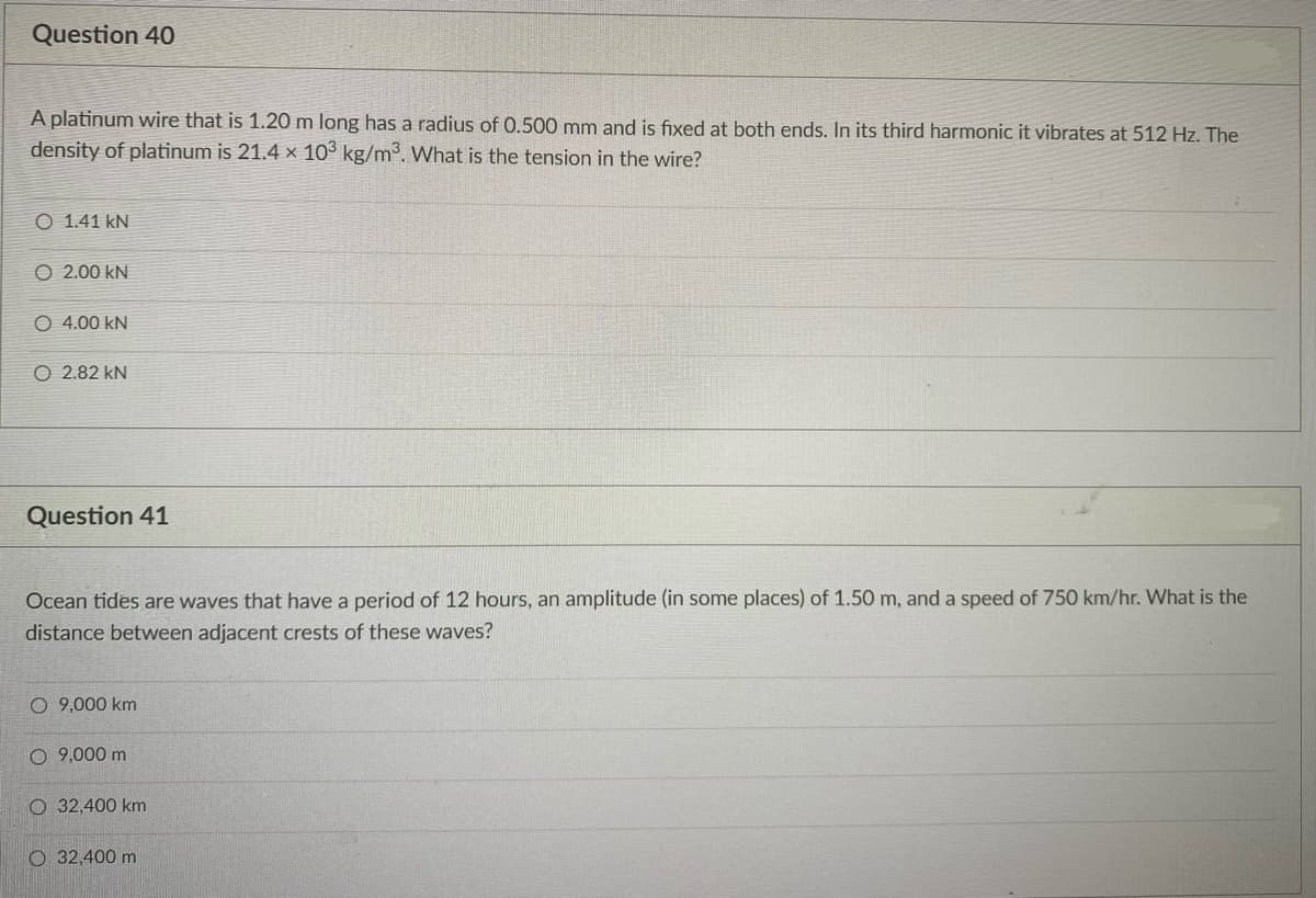 Question 40
A platinum wire that is 1.20 m long has a radius of 0.500 mm and is fixed at both ends. In its third harmonic it vibrates at 512 Hz. The
density of platinum is 21.4 x 103 kg/m3. What is the tension in the wire?
O 1.41 kN
O 2.00 kN
O 4.00 kN
O 2.82 kN
Question 41
Ocean tides are waves that have a period of 12 hours, an amplitude (in some places) of 1.50 m, and a speed of 750 km/hr. What is the
distance between adjacent crests of these waves?
O 9,000 km
O 9,000 m
O 32,400 km
O 32,400 m
