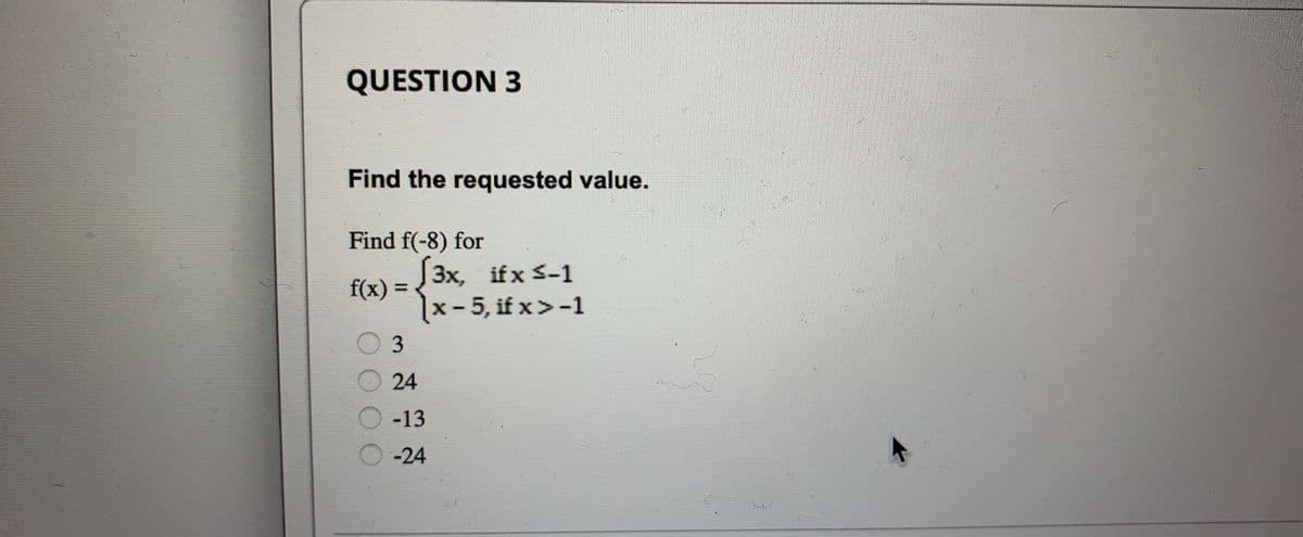 QUESTION 3
Find the requested value.
Find f(-8) for
f(x) = √3x, if x 5-1
x-5, if x>-1
3
24
-13
-24