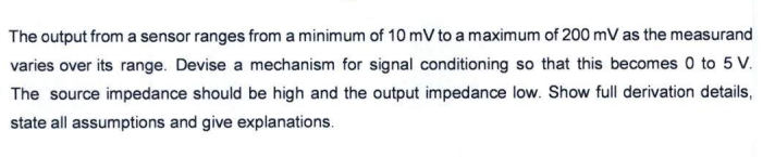 The output from a sensor ranges from a minimum of 10 mV to a maximum of 200 mV as the measurand
varies over its range. Devise a mechanism for signal conditioning so that this becomes 0 to 5 V.
The source impedance should be high and the output impedance low. Show full derivation details,
state all assumptions and give explanations.
