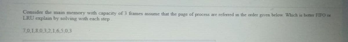 Consider the main memory with capacity of 3 frames assume that the page of process are referred in the order grven below Which is better FIFO or
LRU explain by solving with each step
7,0,1,8.0.3,2,1.6,5,0,3
