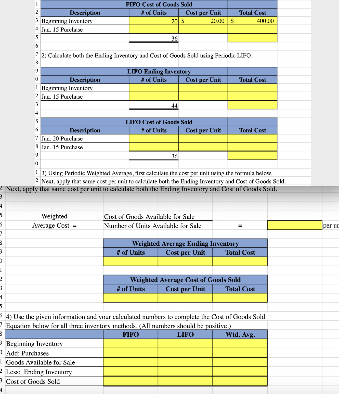 !1
FIFO Cost of Goods Sold
12
# of Units
Total Cost
Description
3 Beginning Inventory
Cost per Unit
20 $
20.00 | $
400.00
'4 Jan. 15 Purchase
15
36
7 2) Calculate both the Ending Inventory and Cost of Goods Sold using Periodic LIFO.
:8
19
LIFO Ending Inventory
Description
1 Beginning Inventory
# of Units
Cost per Unit
Total Cost
12 Jan. 15 Purchase
13
44
14
15
LIFO Cost of Goods Sold
16
Description
# of Units
Cost per Unit
Total Cost
17 Jan. 20 Purchase
18 Jan. 15 Purchase
19
36
1 3) Using Periodic Weighted Average, first calculate the cost per unit using the formula below.
2 Next, apply that same cost per unit to calculate both the Ending Inventory and Cost of Goods Sold.
2 Next, apply that same cost per unit to calculate both the Ending Inventory and Cost of Goods Sold.
Weighted
Cost of Goods Available for Sale
Average Cost =
Number of Units Available for Sale
per un
Weighted Average Ending Inventory
# of Units
Cost
per
Unit
Total Cost
Weighted Average Cost of Goods Sold
# of Units
Cost
per
Unit
Total Cost
4) Use the given information and your calculated numbers to complete the Cost of Goods Sold
7 Equation below for all three inventory methods. (All numbers should be positive.)
FIFO
LIFO
Wtd. Avg.
- Beginning Inventory
D Add: Purchases
1 Goods Available for Sale
2 Less: Ending Inventory
3 Cost of Goods Sold
