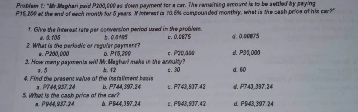 Problem 1: "Mr.Maghari paid P200,000 as down payment for a car. The remaining amount is to be settled by paying
P16, 200 at the end of each month for 5 years. If interest is 10.5% compounded monthly, what is the cash price of his car?"
1. Give the interest rate per conversion period used in the problem.
b. 0.0105
c. 0.0875
d. 0.00875
a. 0.105
2. What is the periodic or regular payment?
a. P200,000
c. P20,000
d. P30,000
b. P16,200
3. How many payments will Mr.Maghari make in the annuity?
b. 12
a. 5
c. 30
d. 60
4. Find the present value of the installment basis
a. P744,937.24
5. What is the cash price of the car?
a. P944,937.24
b. P744,397.24
c. P743,937.42
d. P743,397.24
b. P944,397.24
c. P943,937.42
d. P943,397.24
