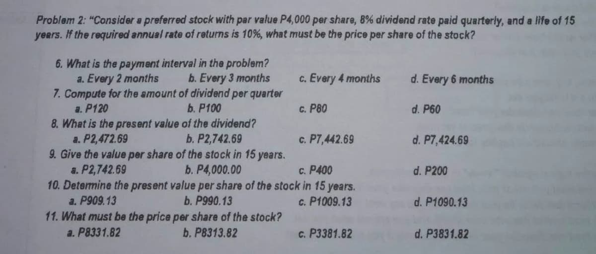Problem 2: "Consider a preferred stock with par value P4,000 per share, 8% dividend rate paid quarterly, and a life of 15
years. If the required annual rate of returns is 10%, what must be the price per share of the stock?
6. What is the payment interval in the problem?
a. Every 2 months
7. Compute for the amount of dividend per quarter
a. P120
8. What is the present value of the dividend?
a. P2,472.69
9. Give the value per share of the stock in 15 years.
a. P2,742.69
10. Determine the present value per share of the stock in 15
a. P909.13
b. Every 3 months
c. Every 4 months
d. Every 6 months
b. P100
C. P80
d. P60
b. P2,742.69
c. P7,442.69
d. P7,424.69
b. P4,000.00
c. P400
d. P200
years.
b. P990.13
c. P1009.13
d. P1090.13
11. What must be the price per share of the stock?
a. P8331.82
b. P8313.82
c. P3381.82
d. P3831.82
