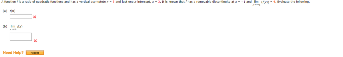 A function f is a ratio of quadratic functions and has a vertical asymptote x = 5 and just one x-intercept, x = 3. It is known that f has a removable discontinuity at x = -1 and lim (f(x)) = 4. Evaluate the following.
(a) f(0)
(b) lim f(x)
x400
Need Help?
Read It