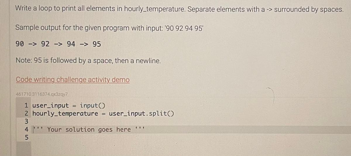 Write a loop to print all elements in hourly_temperature. Separate elements with a -> surrounded by spaces.
Sample output for the given program with input: '90 92 94 95'
90 - 92 -> 94 - 95
Note: 95 is followed by a space, then a newline.
Code writing challenge activity demo
461710.3116374.qx3zqy7
1 user_input = input()
2 hourly_temperature = user_input.split()
Your solution goes here '''
2345