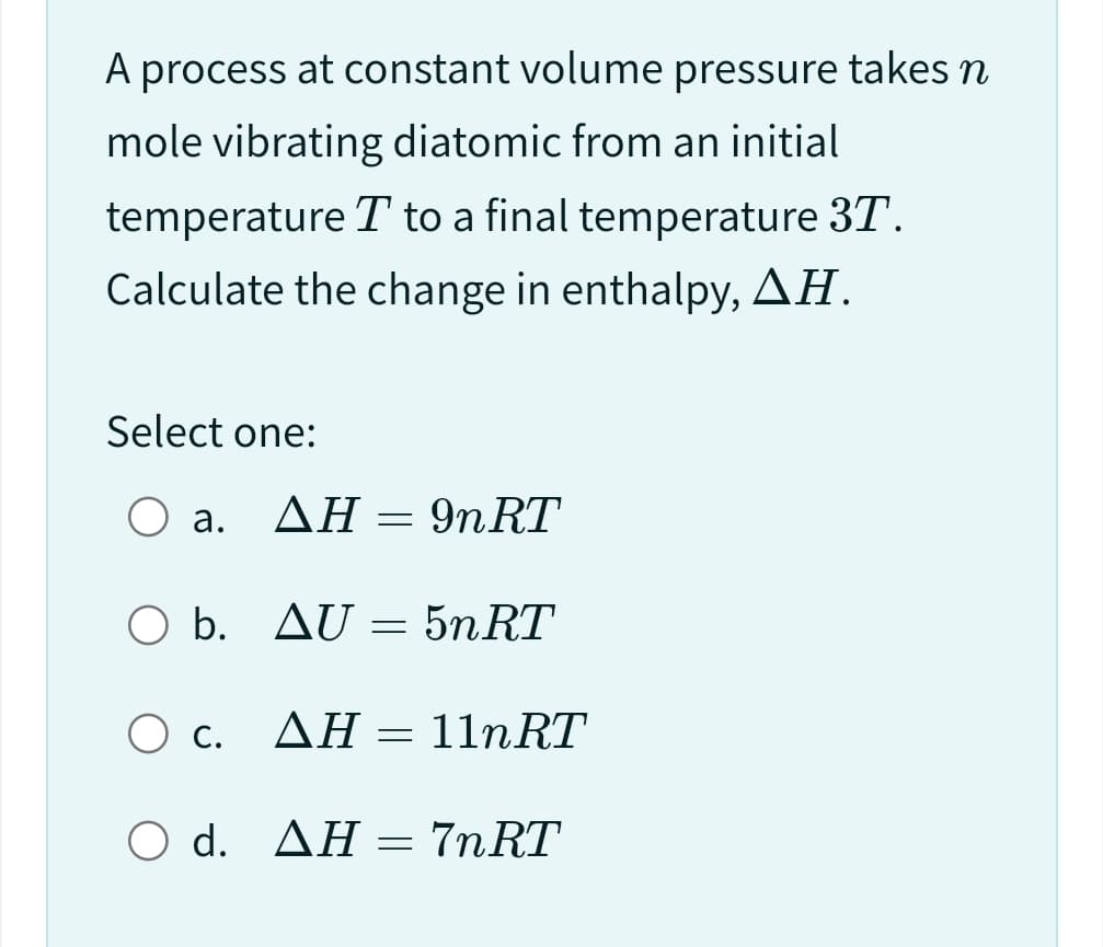 A process at constant volume pressure takes n
mole vibrating diatomic from an initial
temperature T to a final temperature 3T.
Calculate the change in enthalpy, AH.
Select one:
O a.
O b.
ΔΗ
AH
=
9nRT
AU = 5n RT
O c.
AH 11nRT
ΔΗ
O d. AH = 7nRT
-