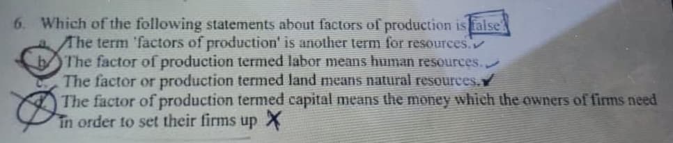 Which of the following statements about factors of production is false
The term 'factors of production' is another term for resources.
The factor of production termed labor means human resources.
The factor or production termed land means natural resources.Y
The factor of production termed capital means the money which the owners of firms need
in order to set their firms up X

