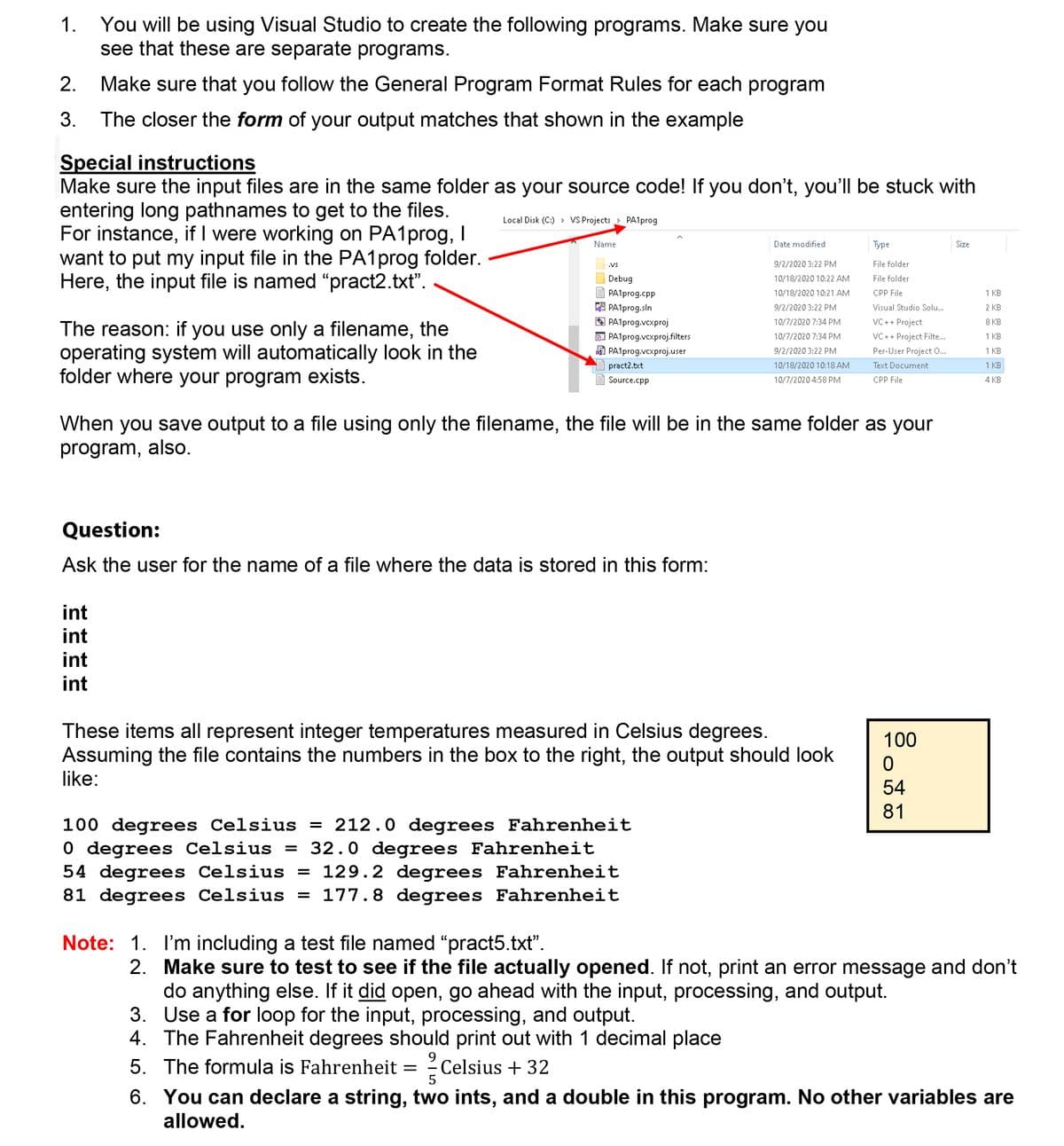 You will be using Visual Studio to create the following programs. Make sure you
see that these are separate programs.
1.
2.
Make sure that you follow the General Program Format Rules for each program
The closer the form of your output matches that shown in the example
3.
Special instructions
Make sure the input files are in the same folder as your source code! If you don't, you'll be stuck with
entering long pathnames to get to the files.
For instance, if I were working on PA1prog, I
want to put my input file in the PA1prog folder.
Here, the input file is named "pract2.txt".
Local Disk (C:) > VS Projects
> PA1prog
Name
Date modified
Туре
Size
.Vs
9/2/2020 3:22 PM
File folder
Debug
10/18/2020 10:22 AM
File folder
PA1prog.cpp
10/18/2020 10:21 AM
CPP File
1 KB
A PA1prog.sln
A PA1prog.vcxproj
D PA1prog.vcxproj.filters
A PA1prog.vcxproj.user
9/2/2020 3:22 PM
Visual Studio Solu..
2 KB
10/7/2020 7:34 PM
VC++ Project
8 КВ
The reason: if you use only a filename, the
operating system will automatically look in the
folder where your program exists.
10/7/2020 7:34 PM
VC ++ Project Filte...
1 KB
9/2/2020 3:22 PM
Per-User Project 0...
1 KB
pract2.txt
10/18/2020 10:18 AM
Text Document
1 KB
Source.cpp
10/7/2020 4:58 PM
CPP File
4 KB
When you save output to a file using only the filename, the file will be in the same folder as your
program, also.
Question:
Ask the user for the name of a file where the data is stored in this form:
int
int
int
int
These items all represent integer temperatures measured in Celsius degrees.
Assuming the file contains the numbers in the box to the right, the output should look
100
like:
54
81
100 degrees Celsius = 212.0 degrees Fahrenheit
O degrees Celsius = 32.0 degrees Fahrenheit
54 degrees Celsius = 129.2 degrees Fahrenheit
81 degrees Celsius = 177.8 degrees Fahrenheit
Note: 1. I'm including a test file named "pract5.txt".
2. Make sure to test to see if the file actually opened. If not, print an error message and don't
do anything else. If it did open, go ahead with the input, processing, and output.
3. Use a for loop for the input, processing, and output.
4. The Fahrenheit degrees should print out with 1 decimal place
5. The formula is Fahrenheit = ?Celsius + 32
9.
5
6. You can declare a string, two ints, and a double in this program. No other variables are
allowed.
