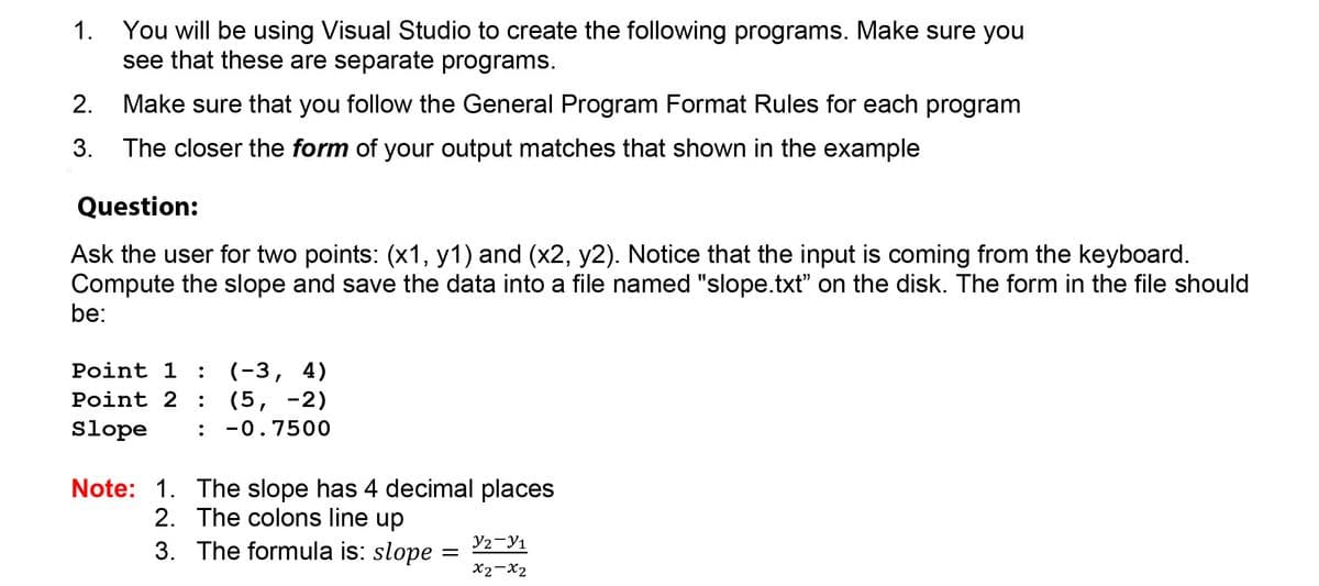 You will be using Visual Studio to create the following programs. Make sure you
see that these are separate programs.
1.
2.
Make sure that you follow the General Program Format Rules for each program
3. The closer the form of your output matches that shown in the example
Question:
Ask the user for two points: (x1, y1) and (x2, y2). Notice that the input is coming from the keyboard.
Compute the slope and save the data into a file named "slope.txt" on the disk. The form in the file should
be:
Point 1 : (-3, 4)
(5, -2)
: -0.7500
Point 2 :
Slope
Note: 1. The slope has 4 decimal places
2. The colons line up
3. The formula is: slope
Y2-Y1
X2-X2
