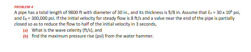 PROBLEM 4
A pipe has a total length of 9800 ft with diameter of 30 in., and its thickness is 5/8 in. Assume that Ep = 30 x 10° psi,
and Es = 300,000 psi. If the initial velocity for steady flow is 8 ft/s and a valve near the end of the pipe is partially
closed so as to reduce the flow to half of the initial velocity in 3 seconds,
(a) What is the wave celerity (ft/s), and
(b) find the maximum pressure rise (psi) from the water hammer.
