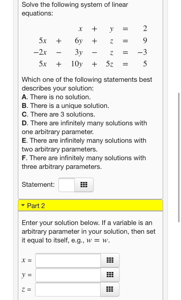 Solve the following system of linear
equations:
y
2
5х
+
бу
9.
-2x
3y
Z.
-3
-
5х
+
10y
5z
Which one of the following statements best
describes your solution:
A. There is no solution.
B. There is a unique solution.
C. There are 3 solutions.
D. There are infinitely many solutions with
one arbitrary parameter.
E. There are infinitely many solutions with
two arbitrary parameters.
F. There are infinitely many solutions with
three arbitrary parameters.
Statement:
• Part 2
Enter your solution below. If a variable is an
arbitrary parameter in your solution, then set
it equal to itself, e.g., w = w.
X =
y =
Z =
+ +
