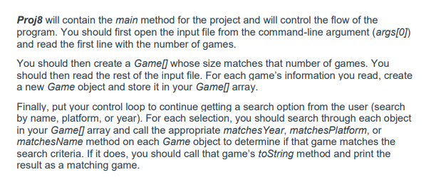 Proj8 will contain the main method for the project and will control the flow of the
program. You should first open the input file from the command-line argument (args[0])
and read the first line with the number of games.
You should then create a Game] whose size matches that number of games. You
should then read the rest of the input file. For each game's information you read, create
a new Game object and store it in your Gameſ] array.
Finally, put your control loop to continue getting a search option from the user (search
by name, platform, or year). For each selection, you should search through each object
in your Game[] array and call the appropriate matchesYear, matchesPlatform, or
matchesName method on each Game object to determine if that game matches the
search criteria. If it does, you should call that game's toString method and print the
result as a matching game.
