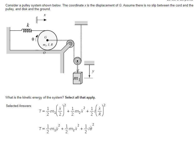 Consider a pulley system shown below. The coordinate x is the displacement of G. Assume there is no slip between the cord and the
pulley, and disk and the ground.
k
m2, I, R
What is the kinetic energy of the system? Select all that apply.
Selected Answers:
2
1
m,x +
2
T =
+
2
1
2
2
m,ý +
m2x +
18
