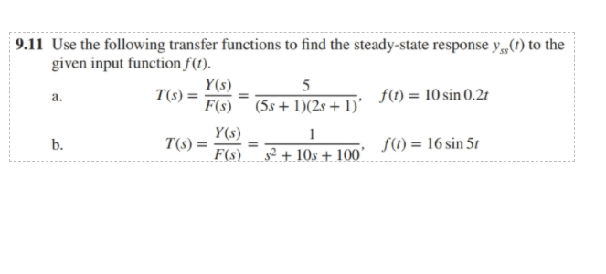 9.11 Use the following transfer functions to find the steady-state response y,„(1) to the
given input function f(t).
Y(s)
T(s) =
5
f(1) = 10 sin 0.2t
a.
F(s) (5s+ 1)(2s + 1)'
Y(s)
T(s) =
F(s)
1
f(1) = 16 sin 51
b.
s² + 10s + 100'
